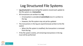 Prof. Bushra Shaikh
Log Structured File Systems
• Log structured (or journaling) file systems record each update to
the file system as a transaction
• All transactions are written to a log
– A transaction is considered committed once it is written to
the log
– However, the file system may not yet be updated
• The transactions in the log are asynchronously written to the file
system
– When the file system is modified, the transaction is removed
from the log
• If the file system crashes, all remaining transactions in the log
must still be performed
 