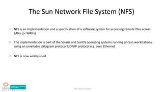 Prof. Bushra Shaikh
The Sun Network File System (NFS)
• NFS is an implementation and a specification of a software system for accessing remote files across
LANs (or WANs)
• The implementation is part of the Solaris and SunOS operating systems running on Sun workstations
using an unreliable datagram protocol UDP/IP protocol e.g. over Ethernet
• NFS is now widely used
 