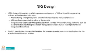 Prof. Bushra Shaikh
NFS Design
• NFS is designed to operate in a heterogeneous environment of different machines, operating
systems, and network architectures
– Allows sharing among file systems on different machines in a transparent manner
– NFS specifications are independent of these media
– Independence is achieved through the use of RPC (Remote Procedure Calling) primitives built on
top of an External Data Representation (XDR) protocol used between two implementation-
independent interfaces
• The NFS specification distinguishes between the services provided by a mount mechanism and the
actual remote-file-access services
 