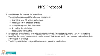 Prof. Bushra Shaikh
NFS Protocol
• Provides RPC for remote file operations
• The procedures support the following operations:
– Searching for a file within a directory
– Reading a set of directory entries
– Manipulating links and directories
– Accessing file attributes
– Reading and writing files
• NFS servers are stateless; each request has to provide a full set of arguments (NFS V4 is stateful)
• Modified data must be committed to the server’s disk before results are returned to the client (lose
advantages of caching)
• The NFS protocol does not provide concurrency-control mechanisms
 