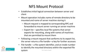 Prof. Bushra Shaikh
NFS Mount Protocol
• Establishesinitial logical connection between server and
client
• Mount operation includes name of remote directory to be
mounted and name of server machine storing it
– Mount request is mapped to corresponding RPC and
forwarded to mount server running on server machine
– Export list – specifies local file systems that server
exports for mounting, along with names of machines
that are permitted to mount them
• Following a mount request that conforms to its export list,
the server returns a file handle—a key for further accesses
• File handle – a file-system identifier, and an inode number
to identify the mounted directory within the exported file
system
 
