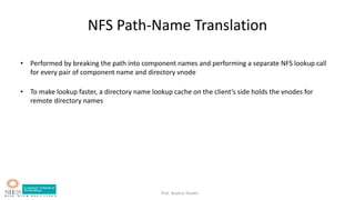 Prof. Bushra Shaikh
NFS Path-Name Translation
• Performed by breaking the path into component names and performing a separate NFS lookup call
for every pair of component name and directory vnode
• To make lookup faster, a directory name lookup cache on the client’s side holds the vnodes for
remote directory names
 