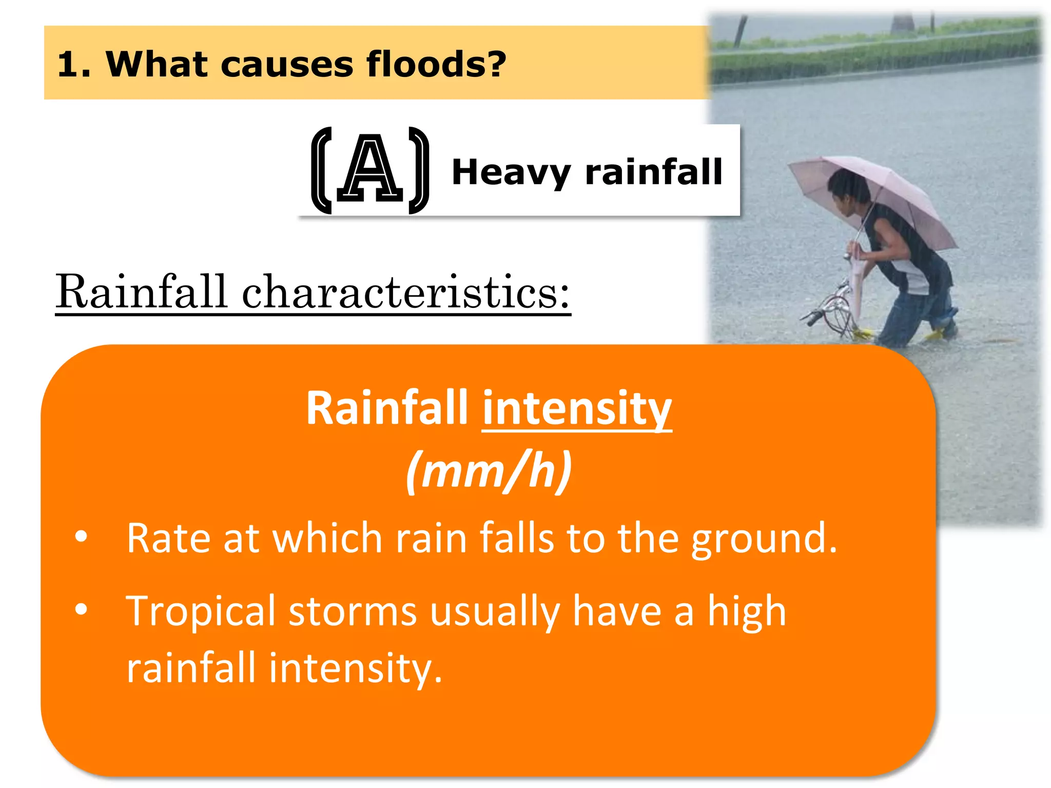 Rainfall characteristics:
1. What causes floods?
Heavy rainfall(a)
Rainfall	
  intensity	
  	
  
(mm/h)	
  
•  Rate	
  at	
  which	
  rain	
  falls	
  to	
  the	
  ground.	
  	
  
•  Tropical	
  storms	
  usually	
  have	
  a	
  high	
  
rainfall	
  intensity.	
  
 