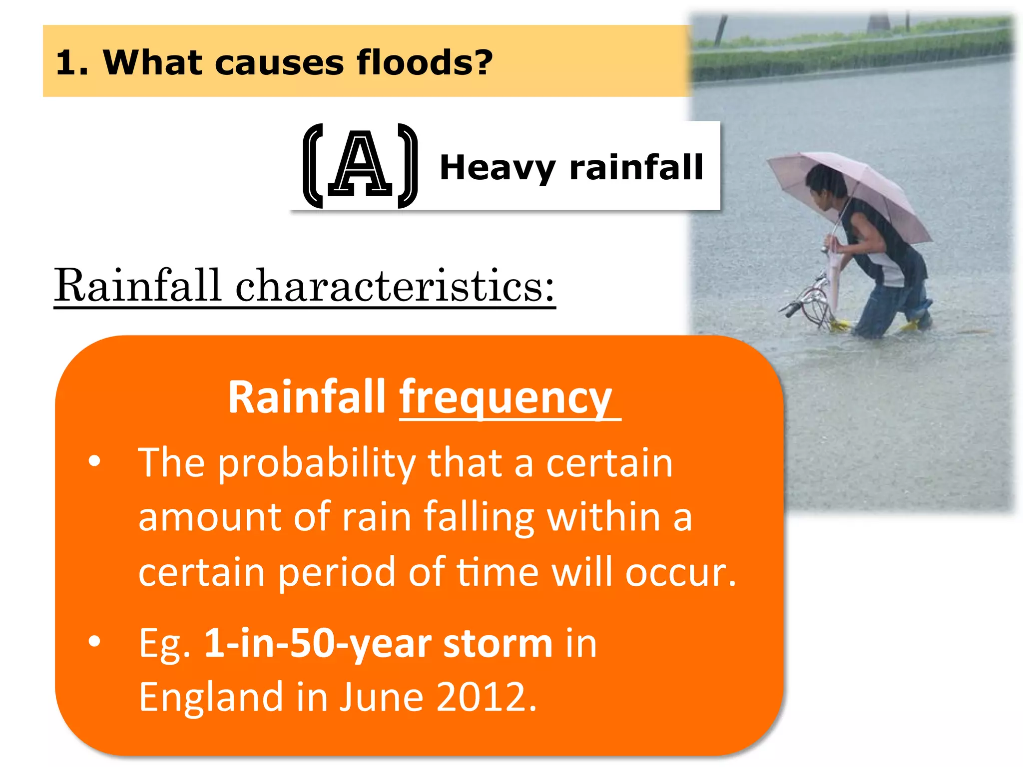 1. What causes floods?
Heavy rainfall(a)
Rainfall characteristics:
Rainfall	
  frequency	
  
•  The	
  probability	
  that	
  a	
  certain	
  
amount	
  of	
  rain	
  falling	
  within	
  a	
  
certain	
  period	
  of	
  Mme	
  will	
  occur.	
  
•  Eg.	
  1-­‐in-­‐50-­‐year	
  storm	
  in	
  
England	
  in	
  June	
  2012.	
  	
  
 