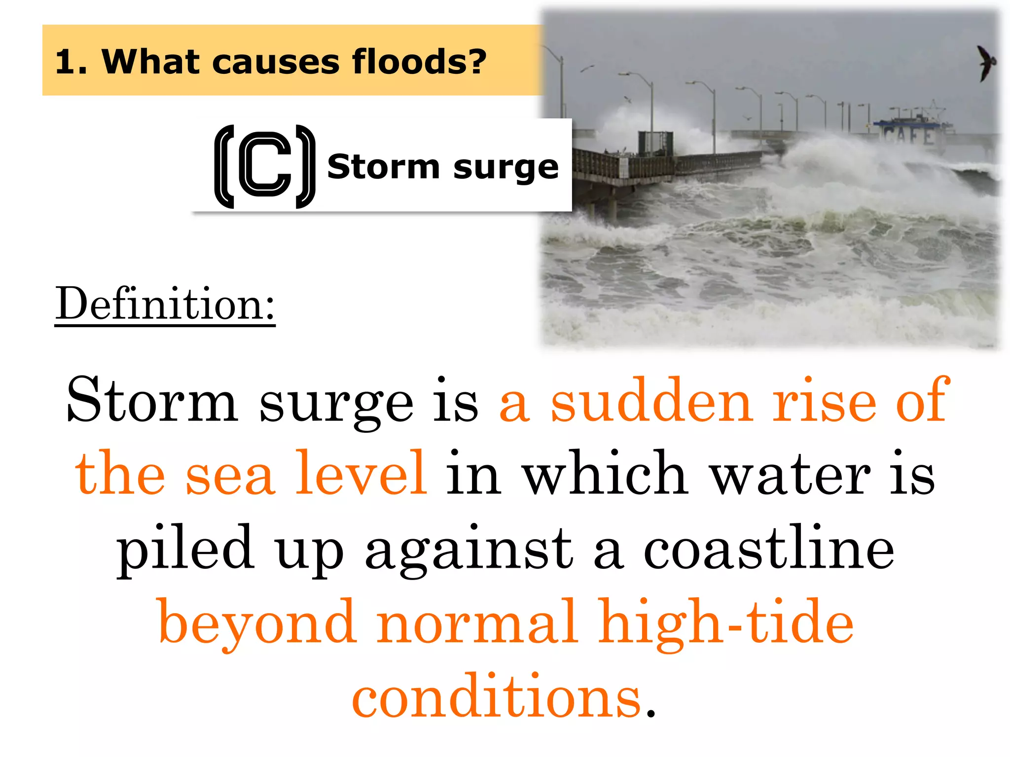 Definition:
Storm surge is a sudden rise of
the sea level in which water is
piled up against a coastline
beyond normal high-tide
conditions.
1. What causes floods?
Storm surge
(C)
 