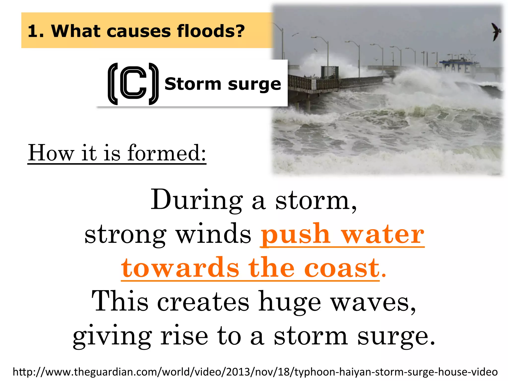 How it is formed:
During a storm,
strong winds push water
towards the coast.
This creates huge waves,
giving rise to a storm surge.
1. What causes floods?
Storm surge
(C)
h(p://www.theguardian.com/world/video/2013/nov/18/typhoon-­‐haiyan-­‐storm-­‐surge-­‐house-­‐video	
  
 