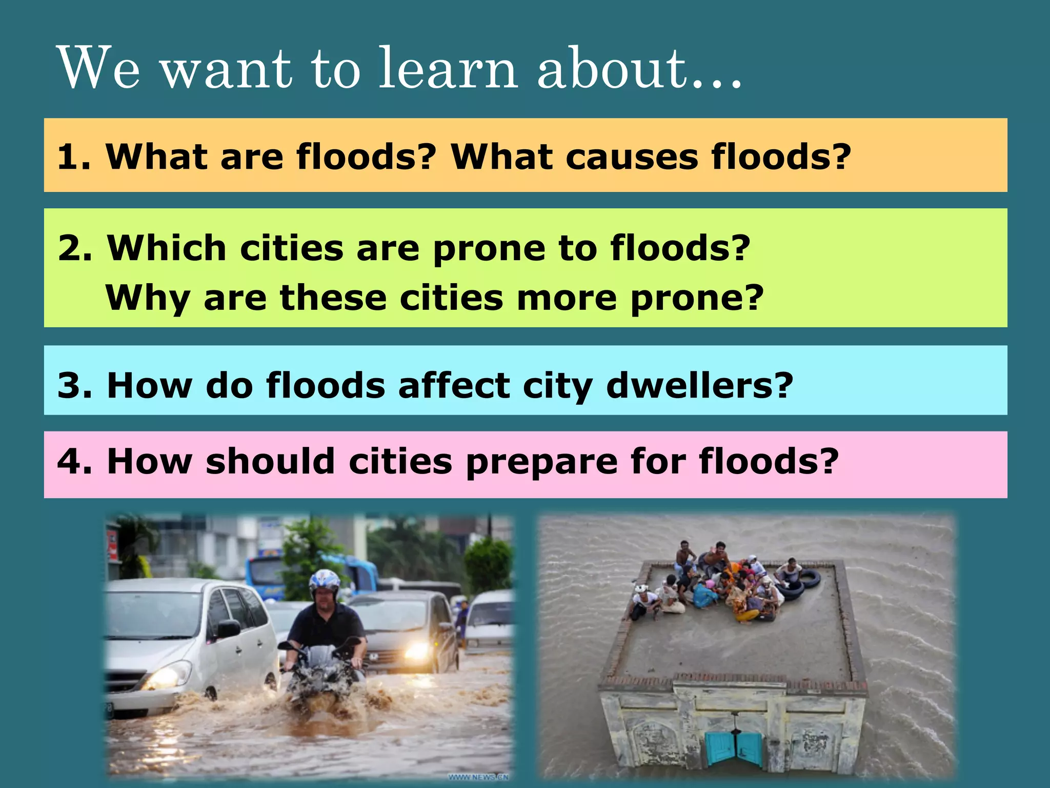 1. What are floods? What causes floods?
2. Which cities are prone to floods?
Why are these cities more prone?
3. How do floods affect city dwellers?
4. How should cities prepare for floods?
We want to learn about…
 