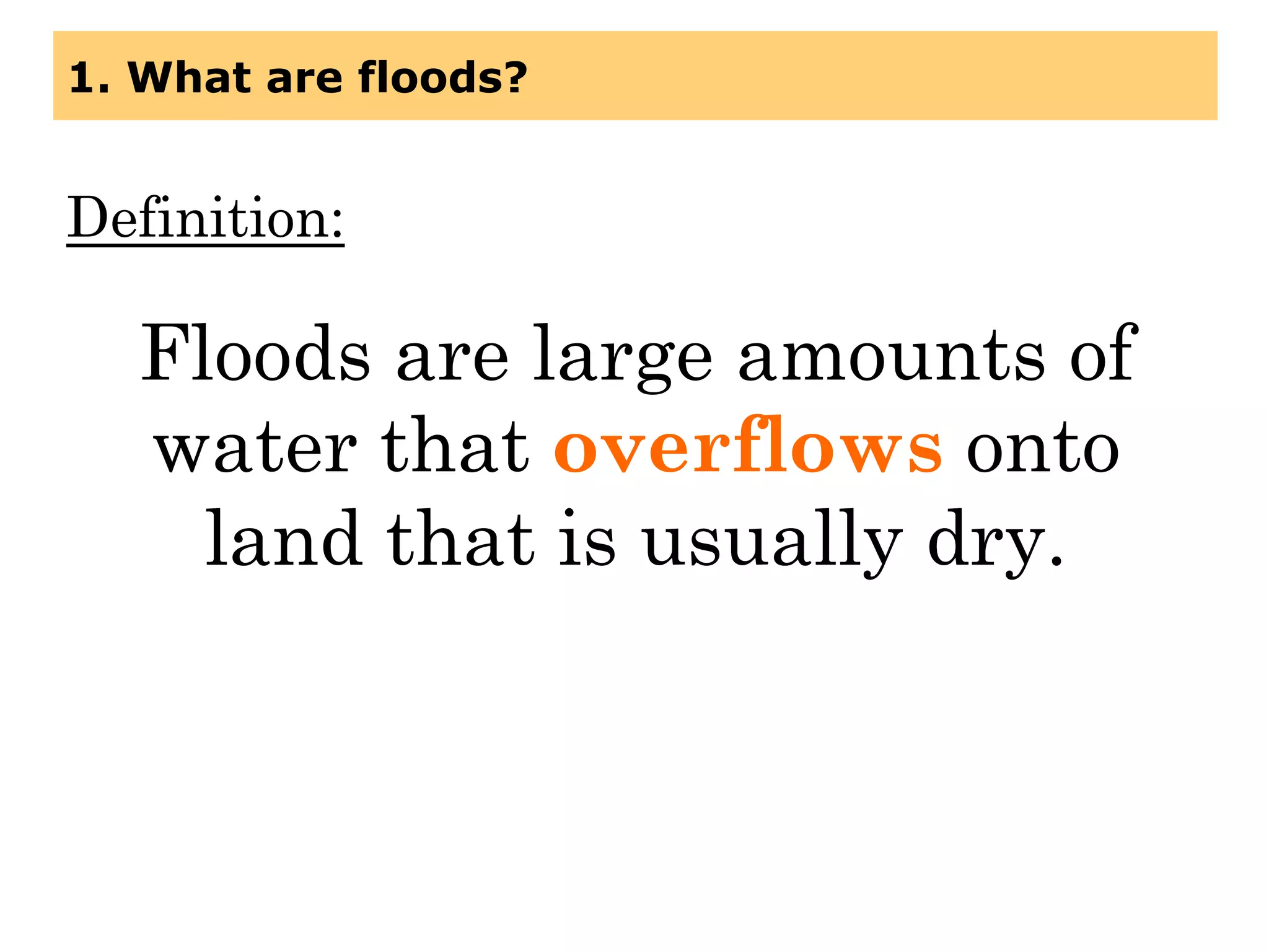 1. What are floods?
Definition:
Floods are large amounts of
water that overflows onto
land that is usually dry.
 