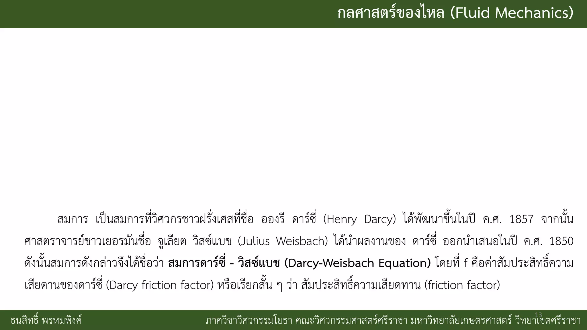 กลศาสตร์ของไหล (Fluid Mechanics)
ธนสิทธิ์ พรหมพิงค์ ภาควิชาวิศวกรรมโยธา คณะวิศวกรรมศาสตร์ศรีราชา มหาวิทยาลัยเกษตรศาสตร์ วิทยาเขตศรีราชา
สมการ เป็นสมการที่วิศวกรชาวฝรั่งเศสที่ชื่อ อองรี ดาร์ซี่ (Henry Darcy) ได้พัฒนาขึ้นในปี ค.ศ. 1857 จากนั้น
ศาสตราจารย์ชาวเยอรมันชื่อ จูเลียต วิสซ์แบช (Julius Weisbach) ได้นาผลงานของ ดาร์ซี่ ออกนาเสนอในปี ค.ศ. 1850
ดังนั้นสมการดังกล่าวจึงได้ชื่อว่า สมการดาร์ซี่ - วิสซ์แบช (Darcy-Weisbach Equation) โดยที่ f คือค่าสัมประสิทธิ์ความ
เสียดานของดาร์ซี่ (Darcy friction factor) หรือเรียกสั้น ๆ ว่า สัมประสิทธิ์ความเสียดทาน (friction factor)
13
 