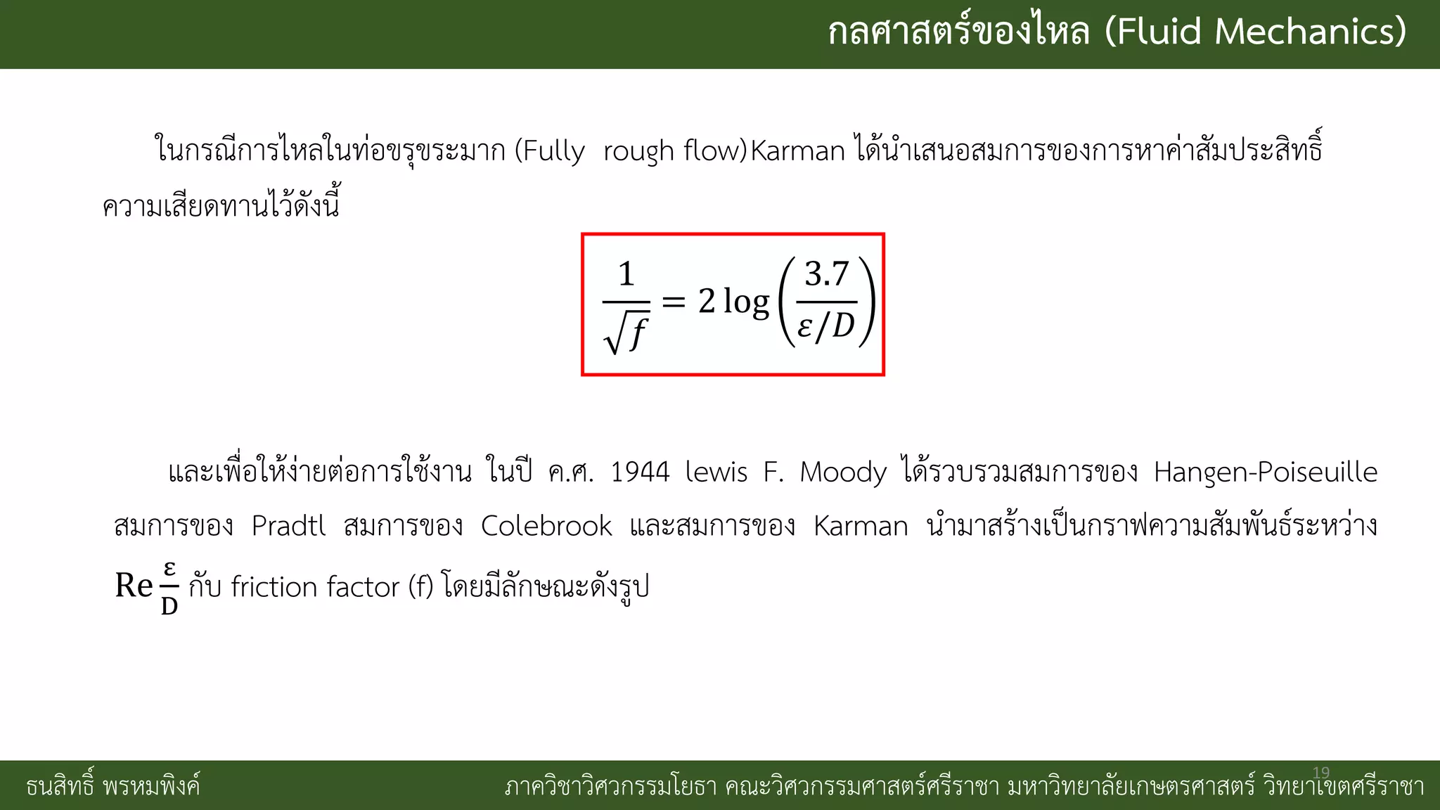 กลศาสตร์ของไหล (Fluid Mechanics)
ธนสิทธิ์ พรหมพิงค์ ภาควิชาวิศวกรรมโยธา คณะวิศวกรรมศาสตร์ศรีราชา มหาวิทยาลัยเกษตรศาสตร์ วิทยาเขตศรีราชา
ในกรณีการไหลในท่อขรุขระมาก (Fully rough flow)Karman ได้นาเสนอสมการของการหาค่าสัมประสิทธิ์
ความเสียดทานไว้ดังนี้
1
𝑓
= 2 log
3.7
𝜀/𝐷
และเพื่อให้ง่ายต่อการใช้งาน ในปี ค.ศ. 1944 lewis F. Moody ได้รวบรวมสมการของ Hangen-Poiseuille
สมการของ Pradtl สมการของ Colebrook และสมการของ Karman นามาสร้างเป็นกราฟความสัมพันธ์ระหว่าง
Re
ε
D
กับ friction factor (f) โดยมีลักษณะดังรูป
19
 