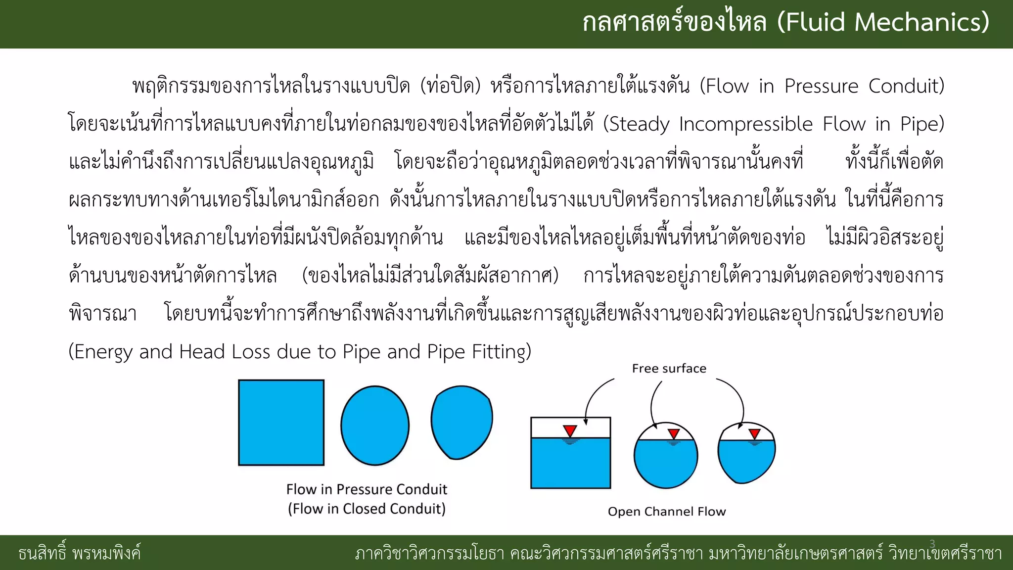 กลศาสตร์ของไหล (Fluid Mechanics)
ธนสิทธิ์ พรหมพิงค์ ภาควิชาวิศวกรรมโยธา คณะวิศวกรรมศาสตร์ศรีราชา มหาวิทยาลัยเกษตรศาสตร์ วิทยาเขตศรีราชา
พฤติกรรมของการไหลในรางแบบปิด (ท่อปิด) หรือการไหลภายใต้แรงดัน (Flow in Pressure Conduit)
โดยจะเน้นที่การไหลแบบคงที่ภายในท่อกลมของของไหลที่อัดตัวไม่ได้ (Steady Incompressible Flow in Pipe)
และไม่คานึงถึงการเปลี่ยนแปลงอุณหภูมิ โดยจะถือว่าอุณหภูมิตลอดช่วงเวลาที่พิจารณานั้นคงที่ ทั้งนี้ก็เพื่อตัด
ผลกระทบทางด้านเทอร์โมไดนามิกส์ออก ดังนั้นการไหลภายในรางแบบปิดหรือการไหลภายใต้แรงดัน ในที่นี้คือการ
ไหลของของไหลภายในท่อที่มีผนังปิดล้อมทุกด้าน และมีของไหลไหลอยู่เต็มพื้นที่หน้าตัดของท่อ ไม่มีผิวอิสระอยู่
ด้านบนของหน้าตัดการไหล (ของไหลไม่มีส่วนใดสัมผัสอากาศ) การไหลจะอยู่ภายใต้ความดันตลอดช่วงของการ
พิจารณา โดยบทนี้จะทาการศึกษาถึงพลังงานที่เกิดขึ้นและการสูญเสียพลังงานของผิวท่อและอุปกรณ์ประกอบท่อ
(Energy and Head Loss due to Pipe and Pipe Fitting)
3
 