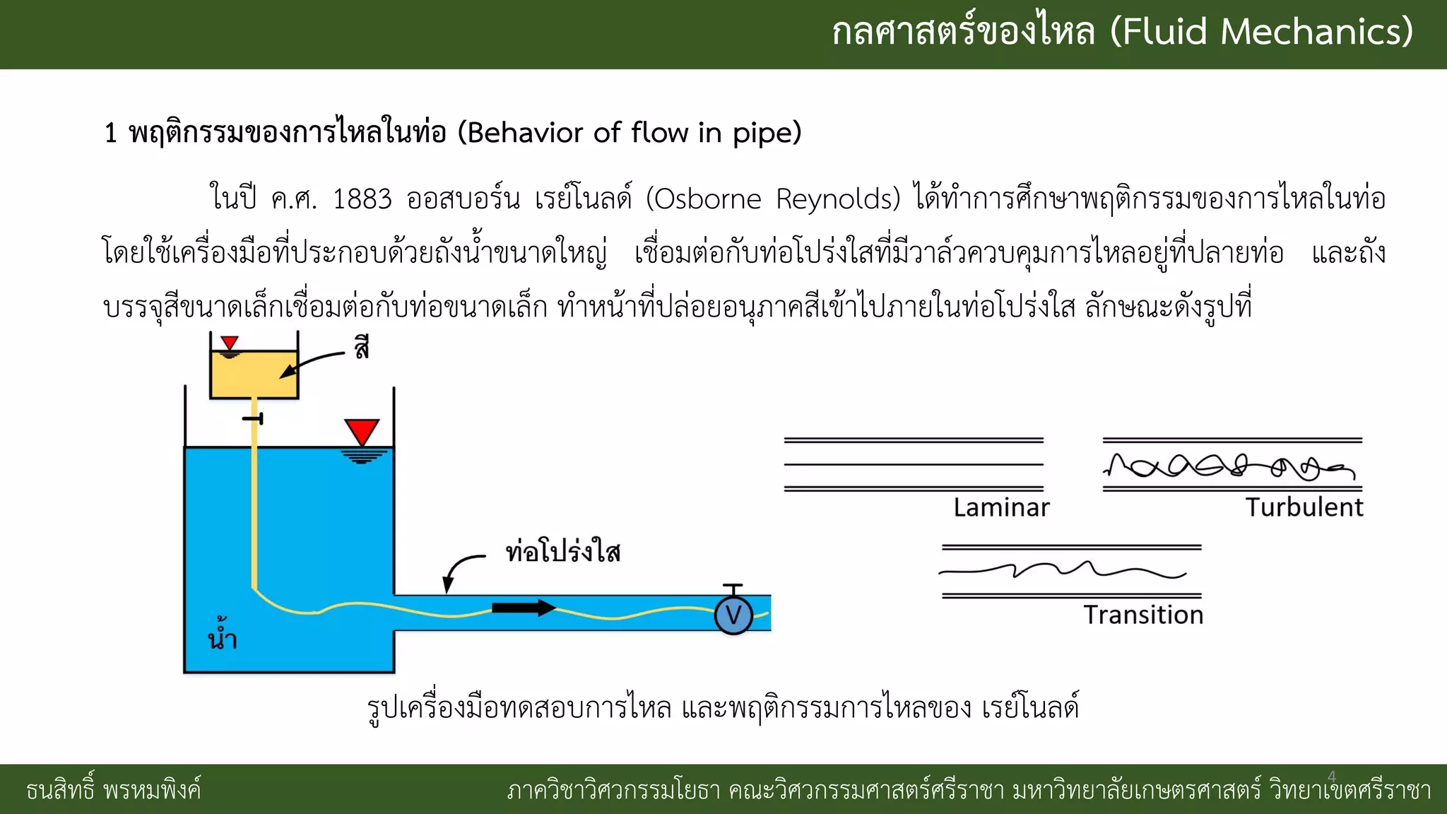 กลศาสตร์ของไหล (Fluid Mechanics)
ธนสิทธิ์ พรหมพิงค์ ภาควิชาวิศวกรรมโยธา คณะวิศวกรรมศาสตร์ศรีราชา มหาวิทยาลัยเกษตรศาสตร์ วิทยาเขตศรีราชา
1 พฤติกรรมของการไหลในท่อ (Behavior of flow in pipe)
ในปี ค.ศ. 1883 ออสบอร์น เรย์โนลด์ (Osborne Reynolds) ได้ทาการศึกษาพฤติกรรมของการไหลในท่อ
โดยใช้เครื่องมือที่ประกอบด้วยถังน้าขนาดใหญ่ เชื่อมต่อกับท่อโปร่งใสที่มีวาล์วควบคุมการไหลอยู่ที่ปลายท่อ และถัง
บรรจุสีขนาดเล็กเชื่อมต่อกับท่อขนาดเล็ก ทาหน้าที่ปล่อยอนุภาคสีเข้าไปภายในท่อโปร่งใส ลักษณะดังรูปที่
รูปเครื่องมือทดสอบการไหล และพฤติกรรมการไหลของ เรย์โนลด์
4
 