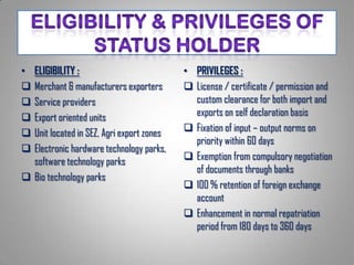 • ELIGIBILITY :                            • PRIVILEGES :
 Merchant & manufacturers exporters        License / certificate / permission and
 Service providers                          custom clearance for both import and
 Export oriented units                      exports on self declaration basis
 Unit located in SEZ, Agri export zones    Fixation of input – output norms on
                                             priority within 60 days
 Electronic hardware technology parks,
  software technology parks                 Exemption from compulsory negotiation
                                             of documents through banks
 Bio technology parks
                                            100 % retention of foreign exchange
                                             account
                                            Enhancement in normal repatriation
                                             period from 180 days to 360 days
 