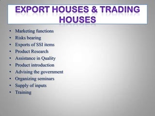 •   Marketing functions
•   Risks bearing
•   Exports of SSI items
•   Product Research
•   Assistance in Quality
•   Product introduction
•   Advising the government
•   Organizing seminars
•   Supply of inputs
•   Training
 