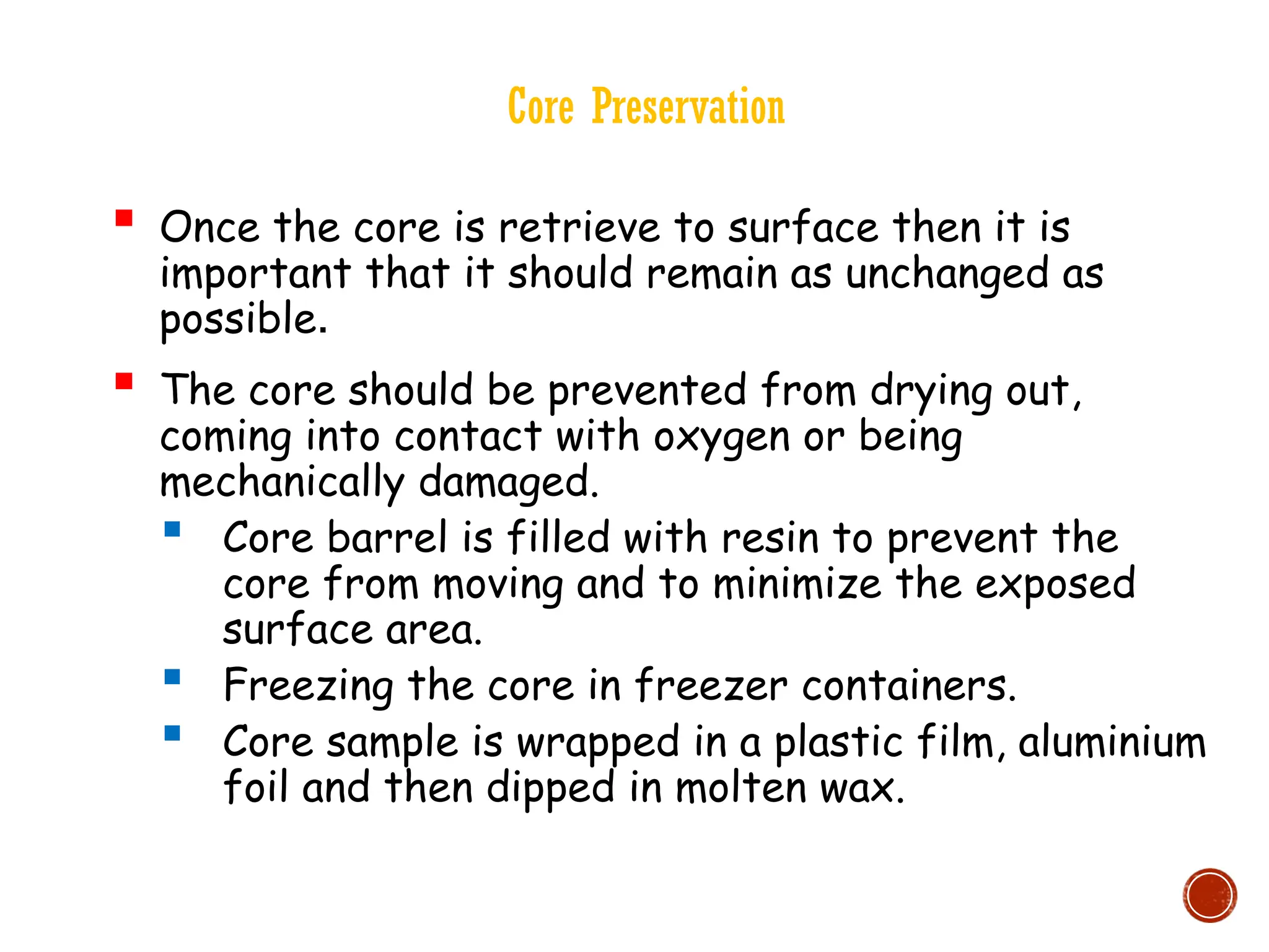 Core Preservation
 Once the core is retrieve to surface then it is
important that it should remain as unchanged as
possible.
 The core should be prevented from drying out,
coming into contact with oxygen or being
mechanically damaged.
 Core barrel is filled with resin to prevent the
core from moving and to minimize the exposed
surface area.
 Freezing the core in freezer containers.
 Core sample is wrapped in a plastic film, aluminium
foil and then dipped in molten wax.
 