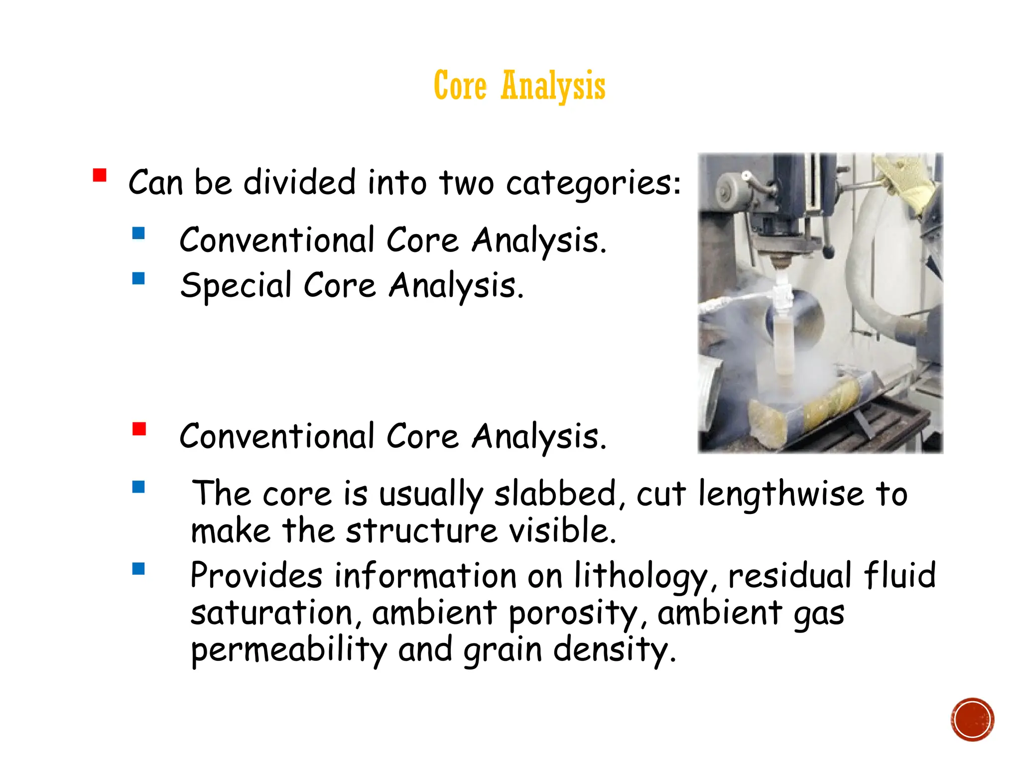Core Analysis
 Can be divided into two categories:
 Conventional Core Analysis.
 Special Core Analysis.
 Conventional Core Analysis.
 The core is usually slabbed, cut lengthwise to
make the structure visible.
 Provides information on lithology, residual fluid
saturation, ambient porosity, ambient gas
permeability and grain density.
 