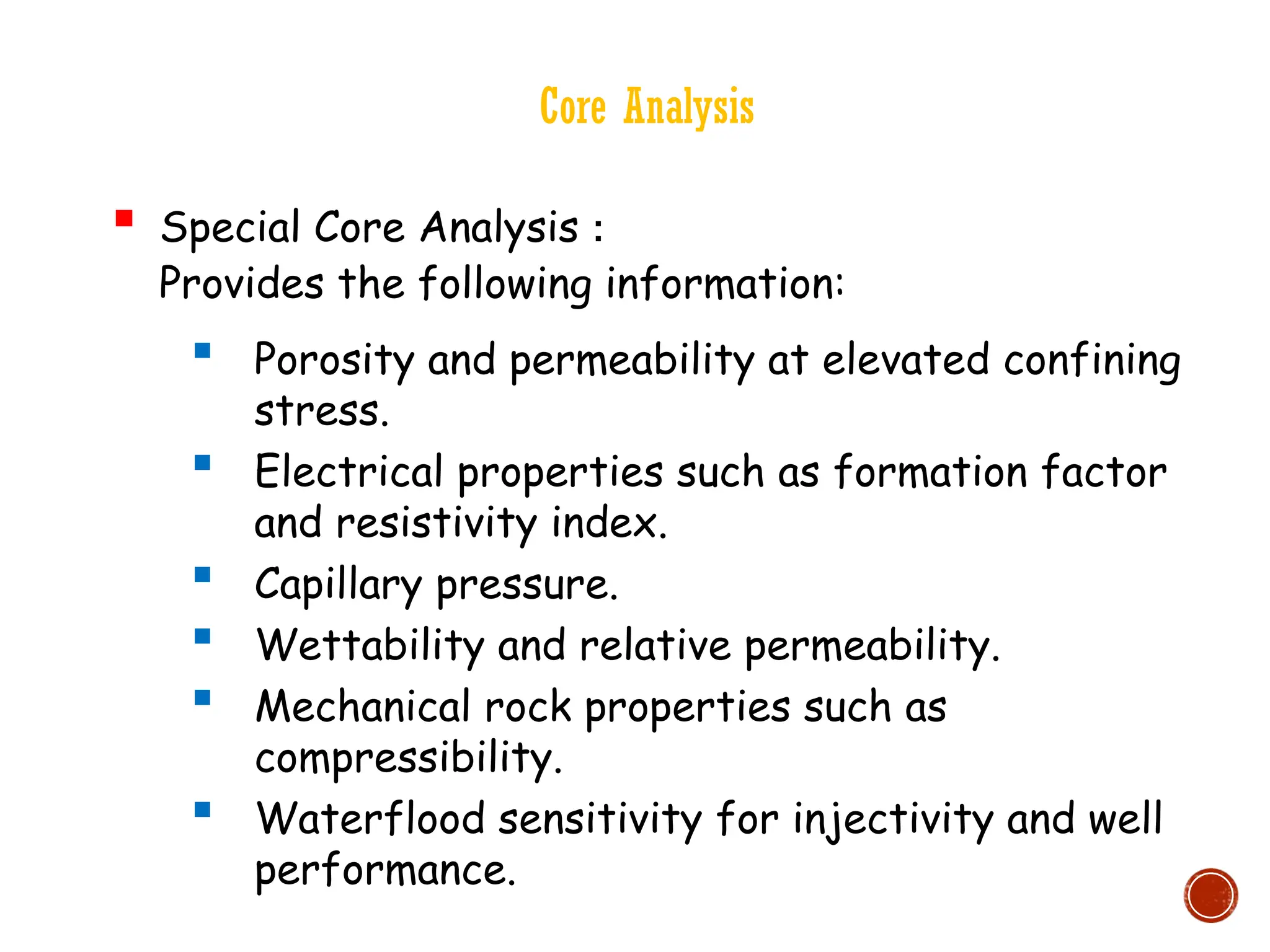 Core Analysis
 Special Core Analysis :
Provides the following information:
 Porosity and permeability at elevated confining
stress.
 Electrical properties such as formation factor
and resistivity index.
 Capillary pressure.
 Wettability and relative permeability.
 Mechanical rock properties such as
compressibility.
 Waterflood sensitivity for injectivity and well
performance.
 