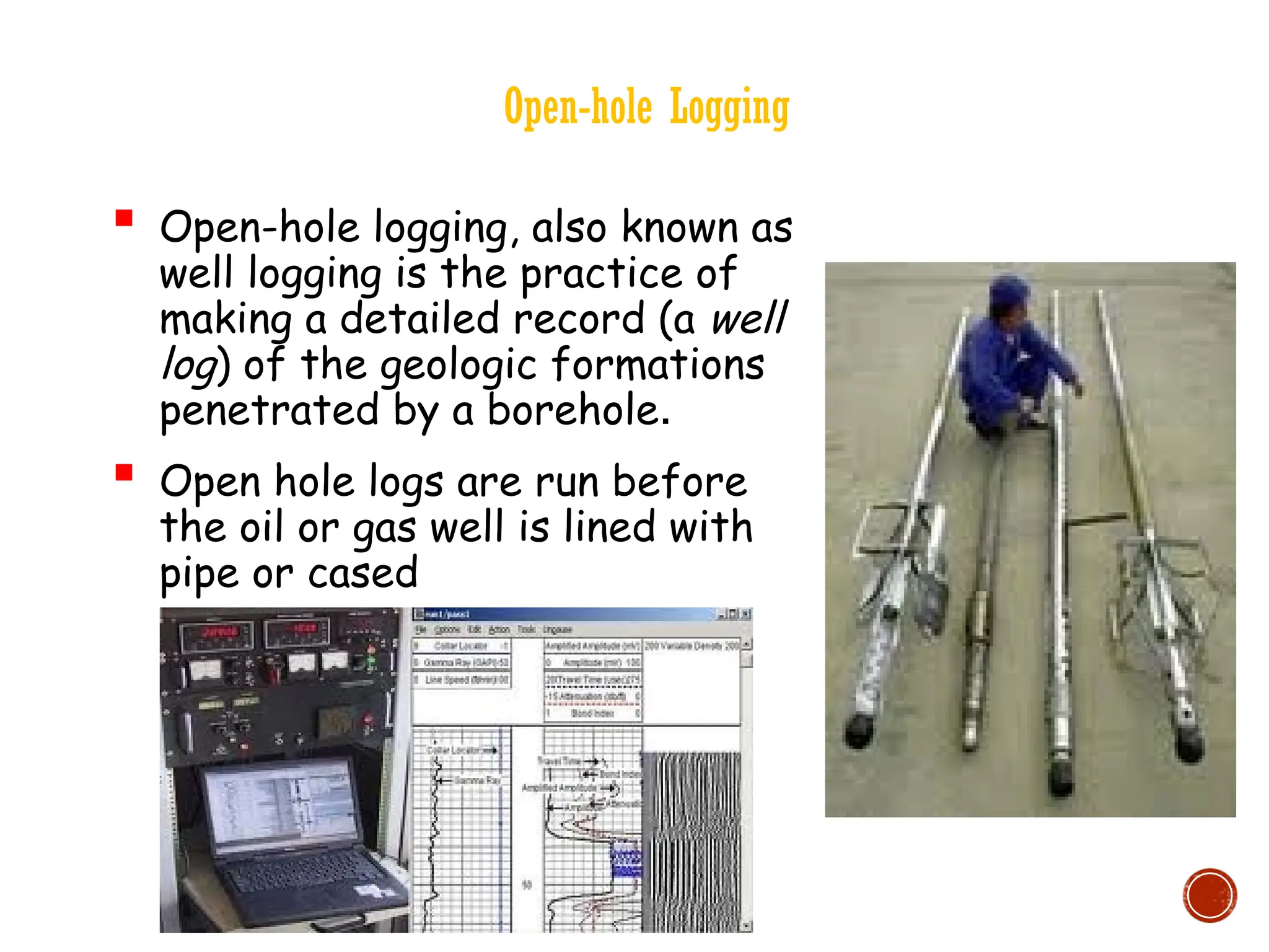 Open-hole Logging
 Open-hole logging, also known as
well logging is the practice of
making a detailed record (a well
log) of the geologic formations
penetrated by a borehole.
 Open hole logs are run before
the oil or gas well is lined with
pipe or cased
 