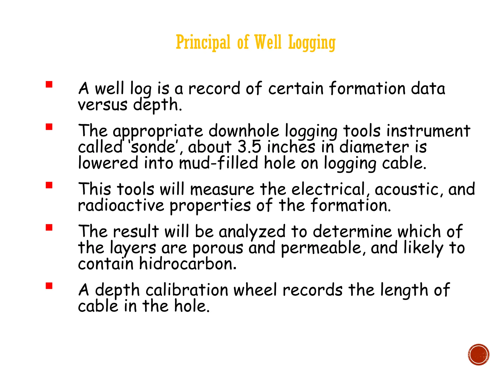 Principal of Well Logging
 A well log is a record of certain formation data
versus depth.
 The appropriate downhole logging tools instrument
called ‘sonde’, about 3.5 inches in diameter is
lowered into mud-filled hole on logging cable.
 This tools will measure the electrical, acoustic, and
radioactive properties of the formation.
 The result will be analyzed to determine which of
the layers are porous and permeable, and likely to
contain hidrocarbon.
 A depth calibration wheel records the length of
cable in the hole.
 