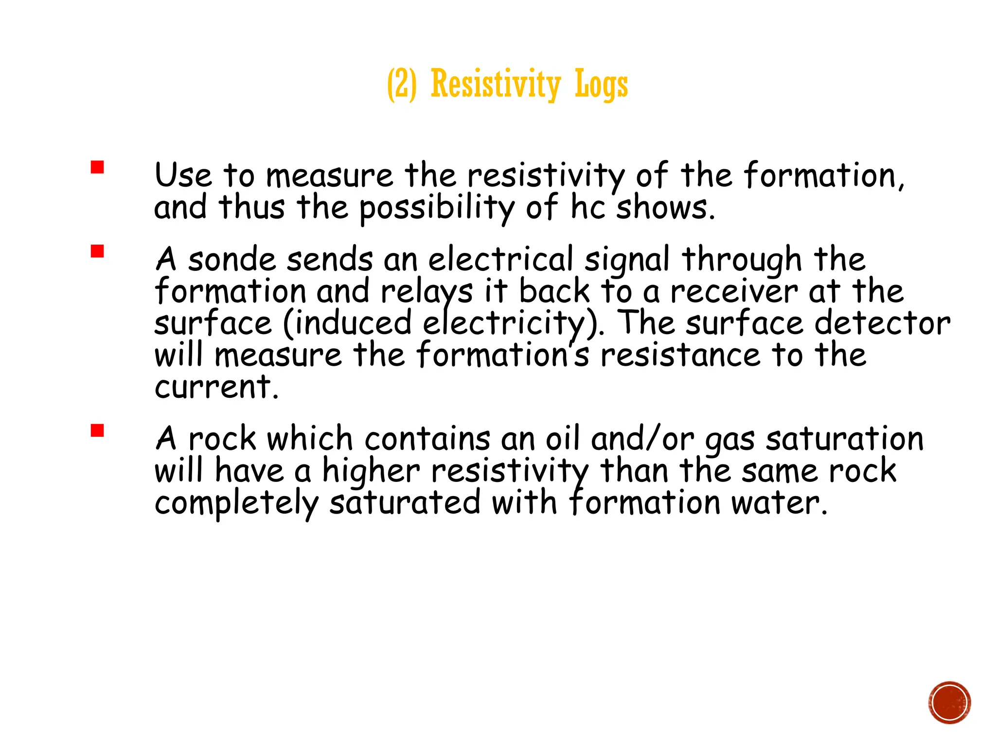 (2) Resistivity Logs
 Use to measure the resistivity of the formation,
and thus the possibility of hc shows.
 A sonde sends an electrical signal through the
formation and relays it back to a receiver at the
surface (induced electricity). The surface detector
will measure the formation’s resistance to the
current.
 A rock which contains an oil and/or gas saturation
will have a higher resistivity than the same rock
completely saturated with formation water.
 