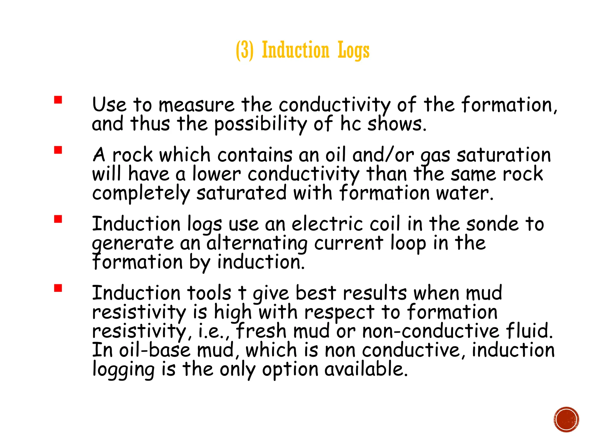 (3) Induction Logs
 Use to measure the conductivity of the formation,
and thus the possibility of hc shows.
 A rock which contains an oil and/or gas saturation
will have a lower conductivity than the same rock
completely saturated with formation water.
 Induction logs use an electric coil in the sonde to
generate an alternating current loop in the
formation by induction.
 Induction tools t give best results when mud
resistivity is high with respect to formation
resistivity, i.e., fresh mud or non-conductive fluid.
In oil-base mud, which is non conductive, induction
logging is the only option available.
 