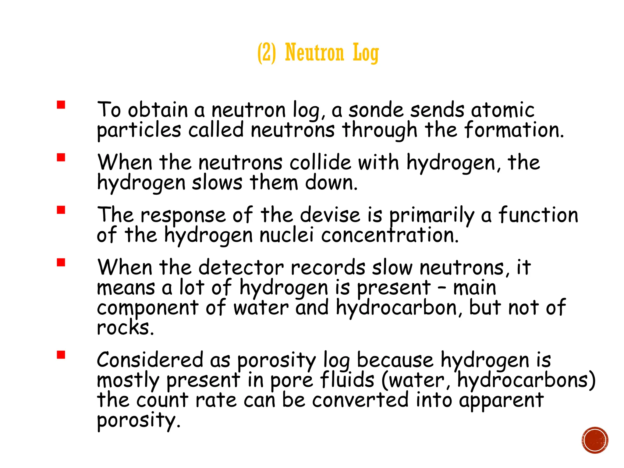 (2) Neutron Log
 To obtain a neutron log, a sonde sends atomic
particles called neutrons through the formation.
 When the neutrons collide with hydrogen, the
hydrogen slows them down.
 The response of the devise is primarily a function
of the hydrogen nuclei concentration.
 When the detector records slow neutrons, it
means a lot of hydrogen is present – main
component of water and hydrocarbon, but not of
rocks.
 Considered as porosity log because hydrogen is
mostly present in pore fluids (water, hydrocarbons)
the count rate can be converted into apparent
porosity.
 