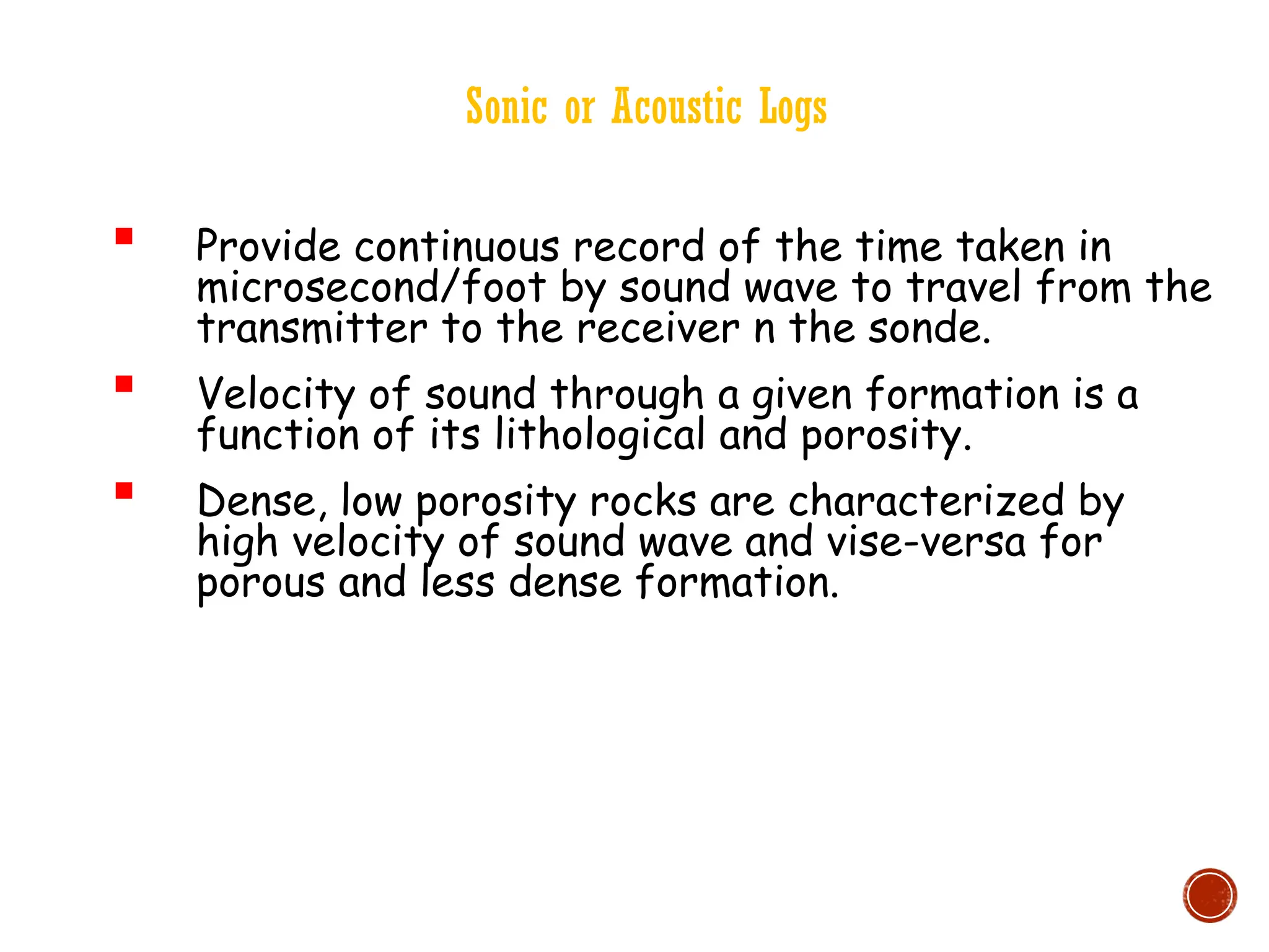 Sonic or Acoustic Logs
 Provide continuous record of the time taken in
microsecond/foot by sound wave to travel from the
transmitter to the receiver n the sonde.
 Velocity of sound through a given formation is a
function of its lithological and porosity.
 Dense, low porosity rocks are characterized by
high velocity of sound wave and vise-versa for
porous and less dense formation.
 