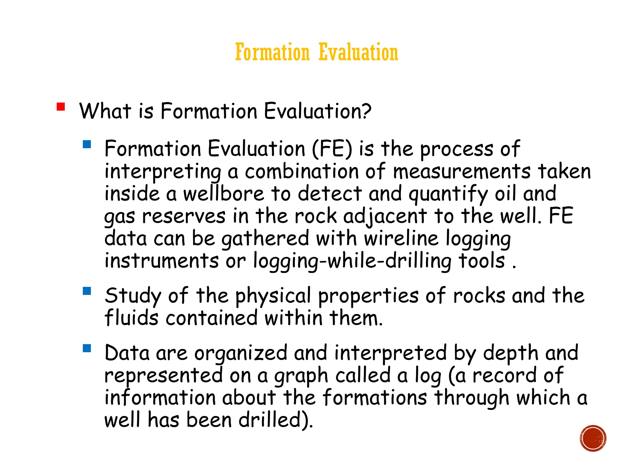 Formation Evaluation
 What is Formation Evaluation?
 Formation Evaluation (FE) is the process of
interpreting a combination of measurements taken
inside a wellbore to detect and quantify oil and
gas reserves in the rock adjacent to the well. FE
data can be gathered with wireline logging
instruments or logging-while-drilling tools .
 Study of the physical properties of rocks and the
fluids contained within them.
 Data are organized and interpreted by depth and
represented on a graph called a log (a record of
information about the formations through which a
well has been drilled).
 