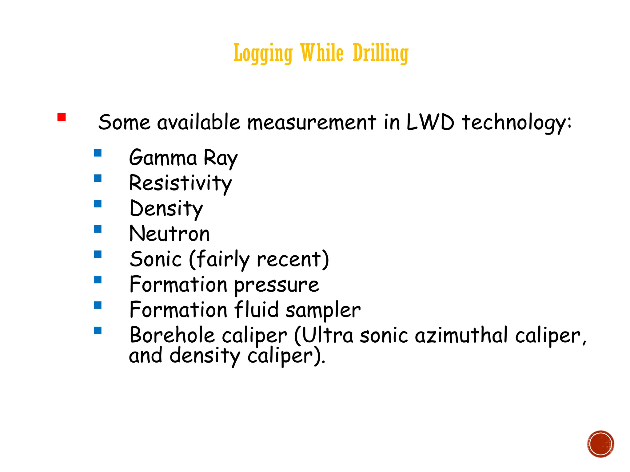 Logging While Drilling
 Some available measurement in LWD technology:
 Gamma Ray
 Resistivity
 Density
 Neutron
 Sonic (fairly recent)
 Formation pressure
 Formation fluid sampler
 Borehole caliper (Ultra sonic azimuthal caliper,
and density caliper).
 