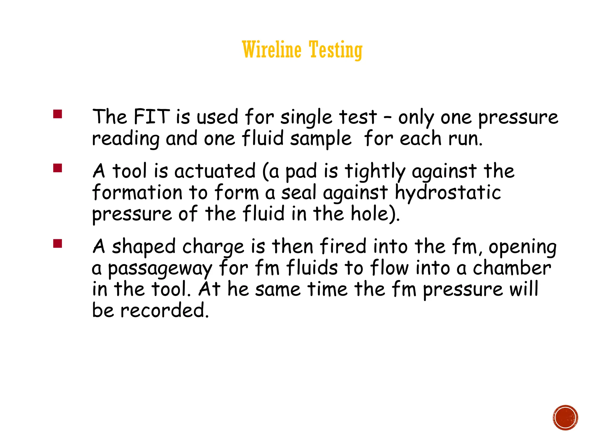 Wireline Testing
 The FIT is used for single test – only one pressure
reading and one fluid sample for each run.
 A tool is actuated (a pad is tightly against the
formation to form a seal against hydrostatic
pressure of the fluid in the hole).
 A shaped charge is then fired into the fm, opening
a passageway for fm fluids to flow into a chamber
in the tool. At he same time the fm pressure will
be recorded.
 