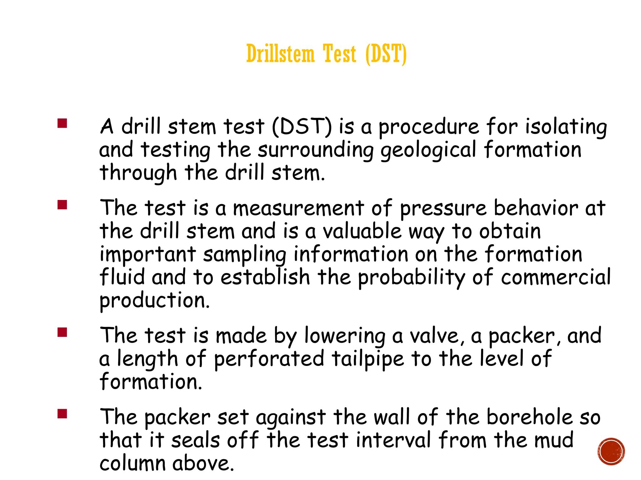 Drillstem Test (DST)
 A drill stem test (DST) is a procedure for isolating
and testing the surrounding geological formation
through the drill stem.
 The test is a measurement of pressure behavior at
the drill stem and is a valuable way to obtain
important sampling information on the formation
fluid and to establish the probability of commercial
production.
 The test is made by lowering a valve, a packer, and
a length of perforated tailpipe to the level of
formation.
 The packer set against the wall of the borehole so
that it seals off the test interval from the mud
column above.
 
