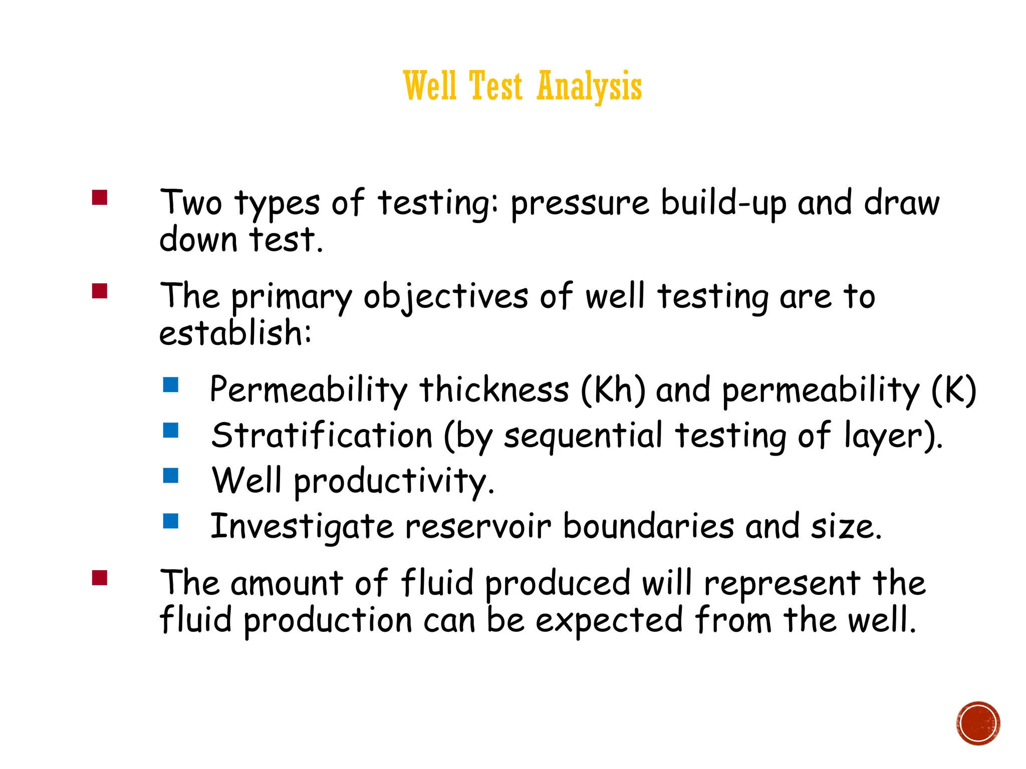 Well Test Analysis
 Two types of testing: pressure build-up and draw
down test.
 The primary objectives of well testing are to
establish:
 Permeability thickness (Kh) and permeability (K)
 Stratification (by sequential testing of layer).
 Well productivity.
 Investigate reservoir boundaries and size.
 The amount of fluid produced will represent the
fluid production can be expected from the well.
 