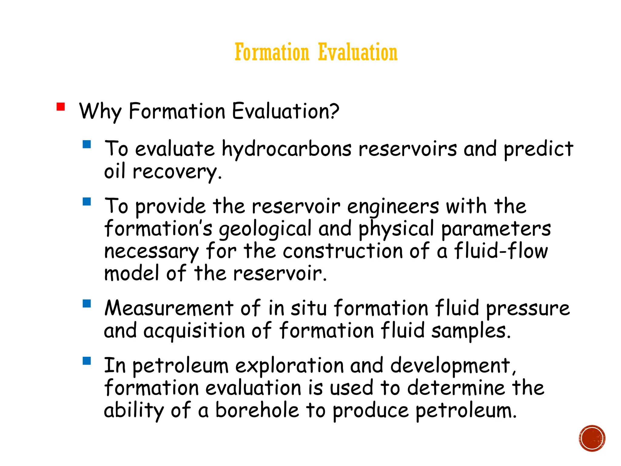 Formation Evaluation
 Why Formation Evaluation?
 To evaluate hydrocarbons reservoirs and predict
oil recovery.
 To provide the reservoir engineers with the
formation’s geological and physical parameters
necessary for the construction of a fluid-flow
model of the reservoir.
 Measurement of in situ formation fluid pressure
and acquisition of formation fluid samples.
 In petroleum exploration and development,
formation evaluation is used to determine the
ability of a borehole to produce petroleum.
 