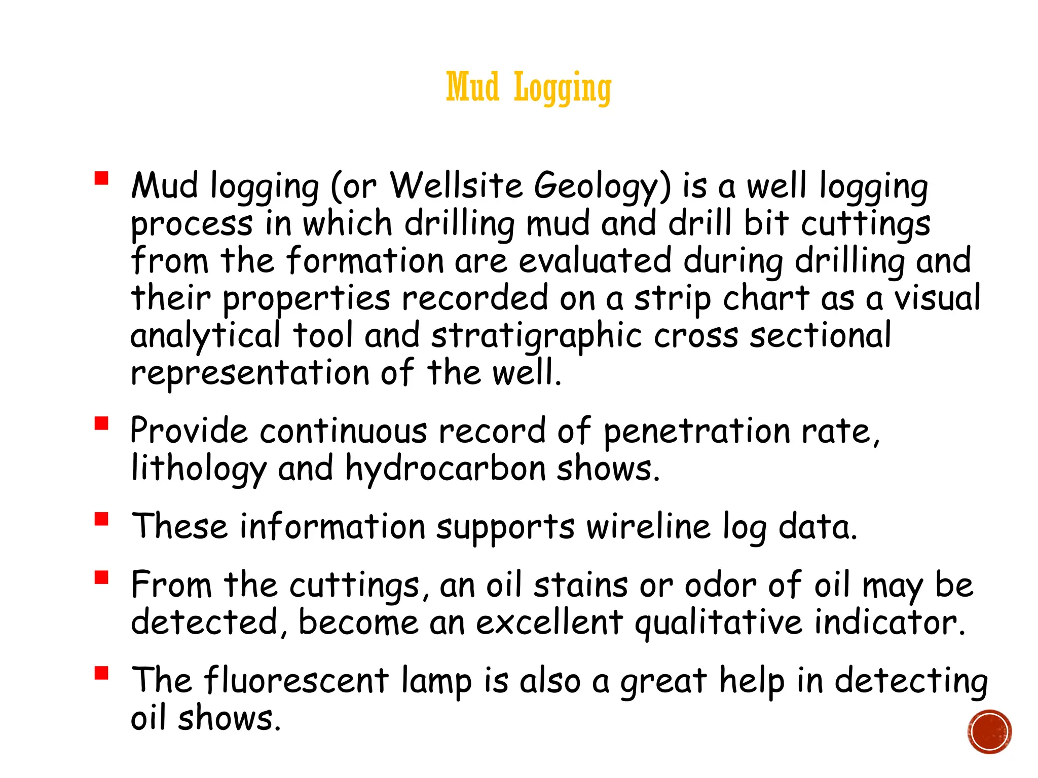 Mud Logging
 Mud logging (or Wellsite Geology) is a well logging
process in which drilling mud and drill bit cuttings
from the formation are evaluated during drilling and
their properties recorded on a strip chart as a visual
analytical tool and stratigraphic cross sectional
representation of the well.
 Provide continuous record of penetration rate,
lithology and hydrocarbon shows.
 These information supports wireline log data.
 From the cuttings, an oil stains or odor of oil may be
detected, become an excellent qualitative indicator.
 The fluorescent lamp is also a great help in detecting
oil shows.
 