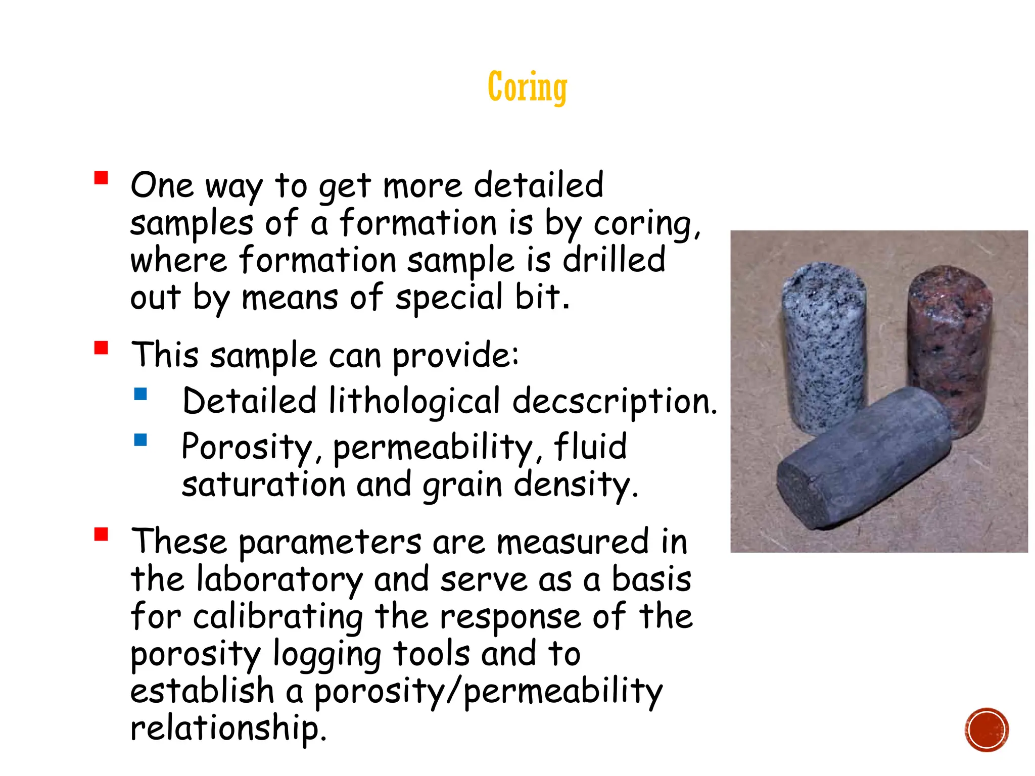 Coring
 One way to get more detailed
samples of a formation is by coring,
where formation sample is drilled
out by means of special bit.
 This sample can provide:
 Detailed lithological decscription.
 Porosity, permeability, fluid
saturation and grain density.
 These parameters are measured in
the laboratory and serve as a basis
for calibrating the response of the
porosity logging tools and to
establish a porosity/permeability
relationship.
 