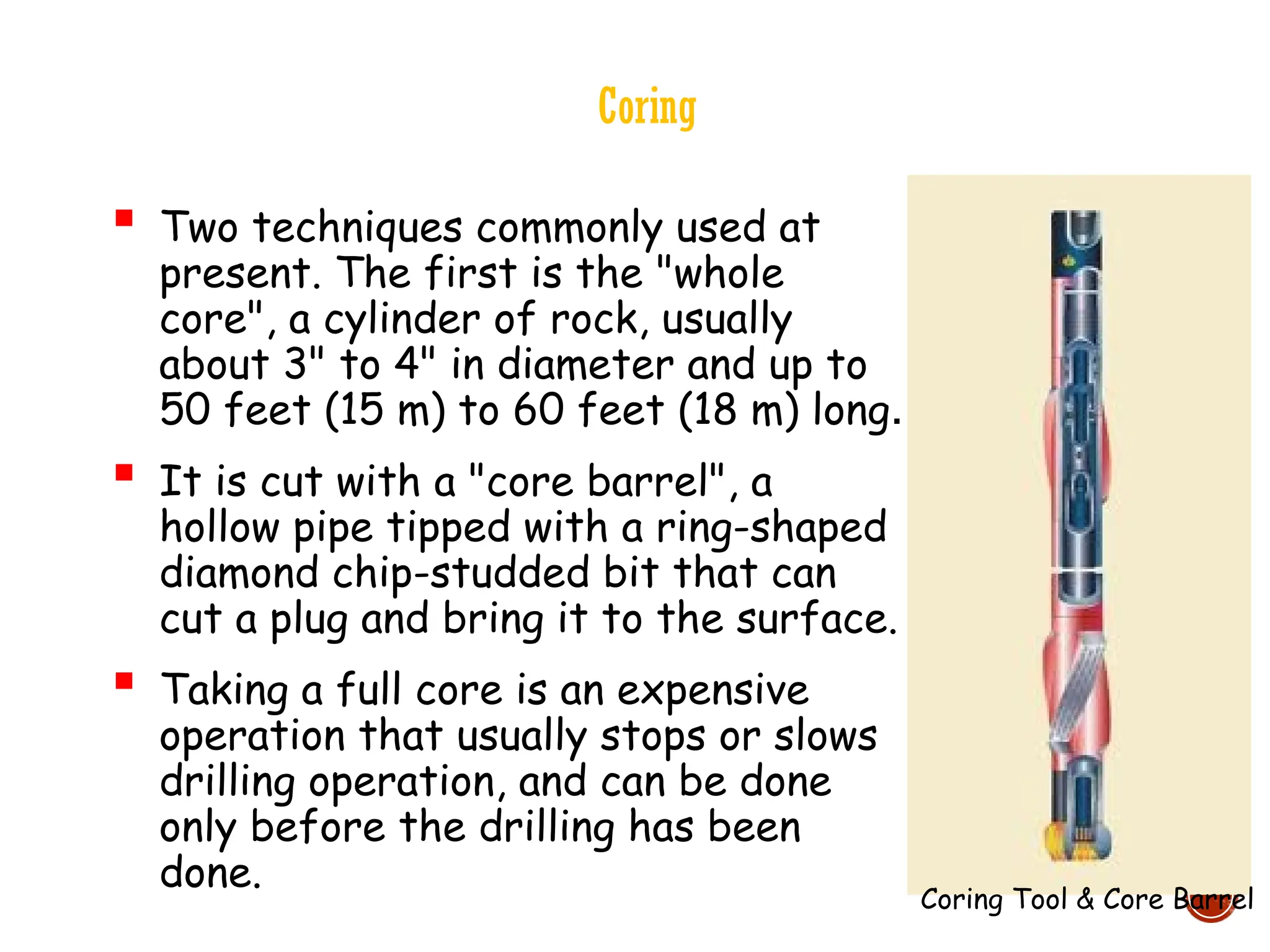 Coring
 Two techniques commonly used at
present. The first is the "whole
core", a cylinder of rock, usually
about 3" to 4" in diameter and up to
50 feet (15 m) to 60 feet (18 m) long.
 It is cut with a "core barrel", a
hollow pipe tipped with a ring-shaped
diamond chip-studded bit that can
cut a plug and bring it to the surface.
 Taking a full core is an expensive
operation that usually stops or slows
drilling operation, and can be done
only before the drilling has been
done.
Coring Tool & Core Barrel
 