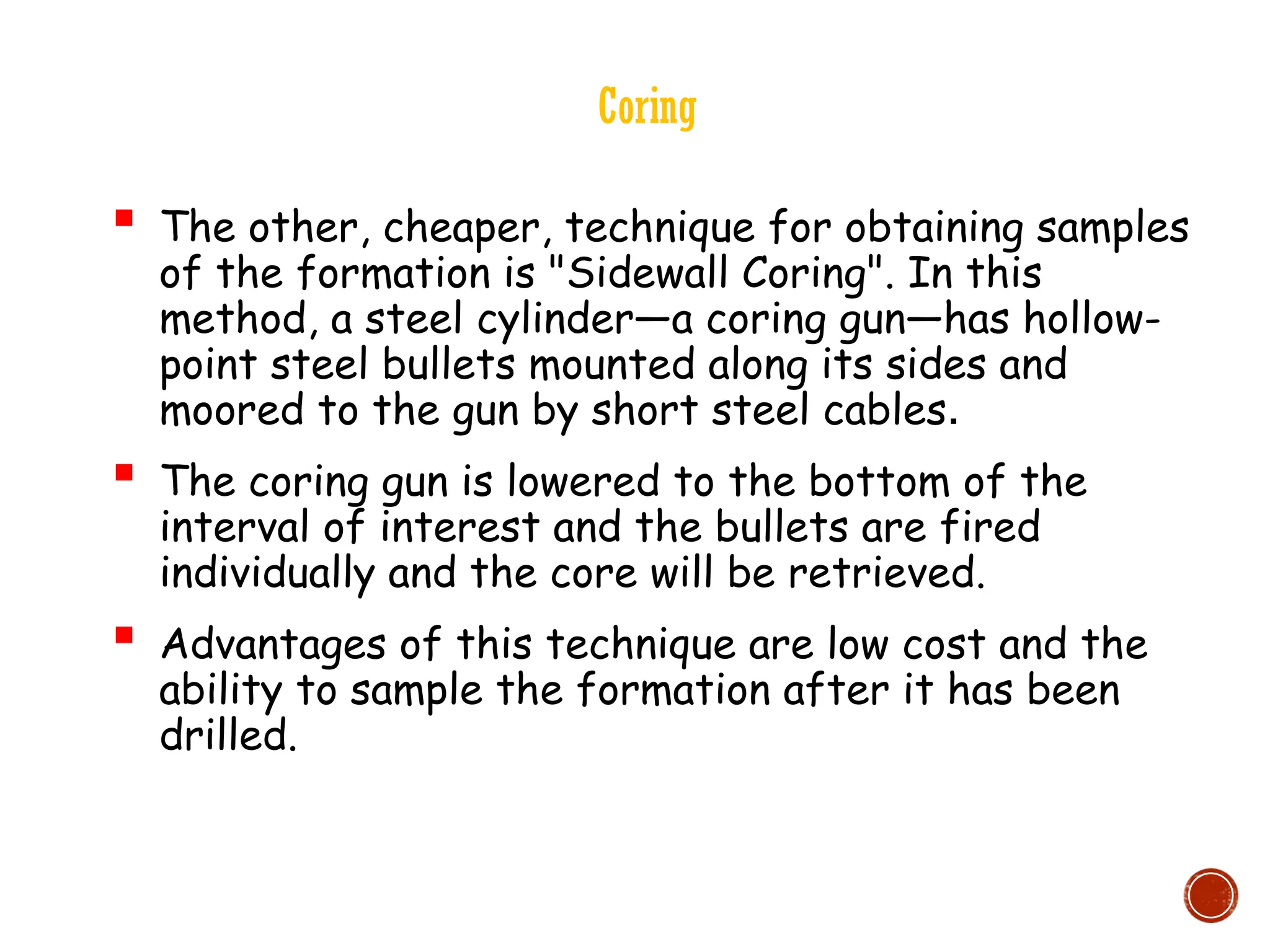 Coring
 The other, cheaper, technique for obtaining samples
of the formation is "Sidewall Coring". In this
method, a steel cylinder—a coring gun—has hollow-
point steel bullets mounted along its sides and
moored to the gun by short steel cables.
 The coring gun is lowered to the bottom of the
interval of interest and the bullets are fired
individually and the core will be retrieved.
 Advantages of this technique are low cost and the
ability to sample the formation after it has been
drilled.
 