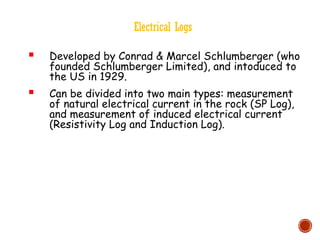 Electrical Logs
 Developed by Conrad & Marcel Schlumberger (who
founded Schlumberger Limited), and intoduced to
the US in 1929.
 Can be divided into two main types: measurement
of natural electrical current in the rock (SP Log),
and measurement of induced electrical current
(Resistivity Log and Induction Log).
 