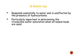 (4) Dielectric Logs
 Responds essentially to water and is unaffected by
the presence of hydrocarbons.
 Particularly important in determining the
irreducible water saturation when oil-based muds
are used.
 