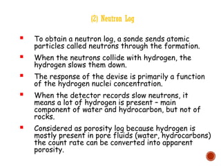 (2) Neutron Log
 To obtain a neutron log, a sonde sends atomic
particles called neutrons through the formation.
 When the neutrons collide with hydrogen, the
hydrogen slows them down.
 The response of the devise is primarily a function
of the hydrogen nuclei concentration.
 When the detector records slow neutrons, it
means a lot of hydrogen is present – main
component of water and hydrocarbon, but not of
rocks.
 Considered as porosity log because hydrogen is
mostly present in pore fluids (water, hydrocarbons)
the count rate can be converted into apparent
porosity.
 