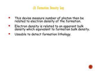 (3) Formation Density Log
 This devise measure number of photon then be
related to electron density of the formation.
 Electron density is related to an apparent bulk
density which equivalent to formation bulk density.
 Useable to detect formation lithology.
 
