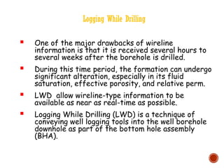 Logging While Drilling
 One of the major drawbacks of wireline
information is that it is received several hours to
several weeks after the borehole is drilled.
 During this time period, the formation can undergo
significant alteration, especially in its fluid
saturation, effective porosity, and relative perm.
 LWD allow wireline-type information to be
available as near as real-time as possible.
 Logging While Drilling (LWD) is a technique of
conveying well logging tools into the well borehole
downhole as part of the bottom hole assembly
(BHA).
 