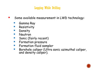 Logging While Drilling
 Some available measurement in LWD technology:
 Gamma Ray
 Resistivity
 Density
 Neutron
 Sonic (fairly recent)
 Formation pressure
 Formation fluid sampler
 Borehole caliper (Ultra sonic azimuthal caliper,
and density caliper).
 