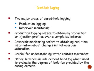 Cased-hole Logging
 Two major areas of cased-hole logging:
 Production logging.
 Reservoir monitoring.
 Production logging refers to obtaining production
or injection profiles over a completed interval.
 Reservoir monitoring refers to obtaining real time
information about changes in hydrocarbon
saturation.
 Crucial for understanding water contact movement.
 Other services include cement bond log which used
to evaluate the degree of isolation provided by the
casing cement.
 
