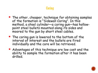 Coring
 The other, cheaper, technique for obtaining samples
of the formation is "Sidewall Coring". In this
method, a steel cylinder—a coring gun—has hollow-
point steel bullets mounted along its sides and
moored to the gun by short steel cables.
 The coring gun is lowered to the bottom of the
interval of interest and the bullets are fired
individually and the core will be retrieved.
 Advantages of this technique are low cost and the
ability to sample the formation after it has been
drilled.
 