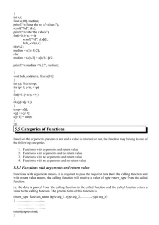 {
int n,i;
float a[10], median;
printf(“n Enter the no of values:”);
scanf(“%d”, &n);
printf(“nEnter the values”)
for(i=0; i<n; ++i)
         scanf(“%f”, &a[i]);
         bub_sort(n,a);
if(n%2)
median = a[(n-1)/2];
else
median = (a[n/2] + a[n/2-1])/2;

printf(“n median =%.2f”, median);

}
void bub_sort(int n, float a[10])
{
int p,j; float temp;
for (p=1; p<n; ++p)
{
for(j=1; j<n-p; ++j)
{
if(a[j]>a[j+1])
{
temp= a[j];
a[j] = a[j+1];
a[j+1] = temp;
}
}}}
 5.5 Categories of Functions

Based on the arguments present or not and a value is returned or not, the function may belong to one of
the following categories.

   1.   Functions with arguments and return value
   2.   Functions with arguments and no return value
   3.   Functions with no arguments and return value
   4.   Functions with no arguments and no return value

5.5.1 Functions with arguments and return value
Functions with arguments means, it is required to pass the required data from the calling function and
with return value means, the calling function will receive a value of type return_type from the called
function.
i.e. the data is passed from the calling function to the called function and the called function return a
value to the calling function. The general form of this function is
return_type function_name (type arg_1, type arg_2,………., type arg_n)
{ ……………………..
   ……………………..
    ……………………..
return(expression);
}
 