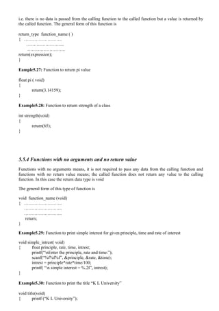i.e. there is no data is passed from the calling function to the called function but a value is returned by
the called function. The general form of this function is

return_type function_name ( )
{ ……………………..
     ……………………..
     ……………………..
return(expression);
}

Eample5.27: Function to return pi value

float pi ( void)
{
         return(3.14159);
}

Example5.28: Function to return strength of a class

int strength(void)
{
         return(65);
}




5.5.4 Functions with no arguments and no return value
Functions with no arguments means, it is not required to pass any data from the calling function and
functions with no return value means; the called function does not return any value to the calling
function. In this case the return data type is void

The general form of this type of function is

void function_name (void)
{ ……………………..
   ……………………..
   ……………………..
   return;
}

Example5.29: Function to print simple interest for given principle, time and rate of interest

void simple_intrest( void)
{      float principle, rate, time, intrest;
       printf(“nEnter the principle, rate and time:”);
       scanf(“%f%f%f”, &principle, &rate, &time);
       intrest = principle*rate*time/100;
       printf( “n simple interest = %.2f”, intrest);
}

Example5.30: Function to print the title “K L University”

void title(void)
{        printf (“K L University”);
 