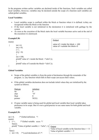 In the programs written earlier variables are declared inside of the functions. Such variables are called
local variables, However, variables may be declared outside the scope of a function such variables are
called global variables.

Local Variables:

    •    Local variables scope is confined within the block or function where it is defined. ie.they are
         recognized within the block or the function
    •    If the local variable is not initialized in the declaration it is initialized with garbage by the
         system
    •    As soon as the execution of the block starts the local variable becomes active and at the end of
         the execution it is destroyed.

Example5.38:
                                                           Output
main()
                                                           value of i inside the block = 100
{          int i=4;                                        value of i outside the block=5
           int j=10;
           i++;
           if (j > 0)
           {
           int i=100;
           printf("value of i inside the block = %dn",i);
           }
           printf("value of I outside the block= %dn",i);
}

Global Variables

    •    Scope of the global variables is from the point of declaration through the remainder of the
         program. i.e. any function which falls in their scope can access their values.

    •    If the global variables declaration does not include initial values they are initialized by the
         system as follows:

         Dattype                initialser
         int                    0
         char                   ‘0’
         float                  0
         pointer                NULL

    •    If same variable name is being used for global and local variable then local variable takes
         preference in its scope. But it is not a good practice to use same name for both global and local
         variable.

Example5.39:

int i=4;       /* Global definition */
main()
 { i++;         /* Global variable scces */
     func();
     printf( "Value of global varaible i = %dn", i ); Output
  }                                                    Value of local variable in the function func i = 11
  func()                                               Value of global variable i = 5
  { int i=10; /* Local declaration of i */
 