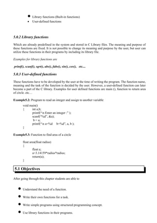 • Library functions (Built-in functions)
           •    User-defined functions



5.0.2 Library functions

Which are already predefined in the system and stored in C Library files. The meaning and purpose of
these functions are fixed. It is not possible to change its meaning and purpose by the user, but user can
utilize these functions in their programs by including its library file.

Examples for library functions are

printf(), scanf(), sqrt(), abs(), fabs(), sin(), cos(), etc....

5.0.3 User-defined functions

These functions have to be developed by the user at the time of writing the program. The function name,
meaning and the task of the function is decided by the user. However, a user-defined function can later
become a part of the C library. Examples for user defined functions are main (), function to return area
of circle. etc…

Example5.2: Program to read an integer and assign to another variable
       void main()
       {     int a,b;
             printf(“n Enter an integer :” );
             scanf(“%d”, &a);
              b = a;
             printf(“n a=%d b=%d”, a, b );
       }

Example5.3: Function to find area of a circle

       float area(float radius)
       {
               float a;
               a=3.14159*radius*radius;
               return(a);
       }

 5.1 Objectives

After going through this chapter students are able to


   • Understand the need of a function.
   • Write their own functions for a task.
   • Write simple programs using structured programming concept.
   • Use library functions in their programs.
 