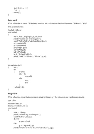 for(i=1; i<=n; i++)
       f = f * i;
       return(f);
}

Program:2
Write a function to return GCD of two numbers and call this function in main to find GCD and LCM of
four given numbers;
#include<stdio.h>
void main()
{
       int n1,n2,n3,n4,gc1,gc2,gc,lc1,lc2,lc;
       printf(“n enter any four integers:”);
       scanf(“%d%d%d%d”,&n1,&n2,&n3,&n4);
       gc1=gcd(n1,n2);
       gc2=gcd(n3,n4);
       gc=gcd(gc1,gc2);
       lc1=n1*n2/gc1;
       lc2=n3*n4/gc2;
       lc=lc1*lc2/gcd(lc1,lc2);
       printf(“n GCD=%d and LCM=%d”,gc,lc);
}


int gcd(int a, int b)
{       int r;
        do
        {        r=a%b;
                 if(r==0)
                        return(b);
                 else
                 {      a=b;
                        b=r;
                 }
        } while(r!=0);
}

Program:3
Write a function power that computes x raised to the power y for integers x and y and returns double-
type value.
#include<stdio.h>
double power(int x, int y);
void main()
{
       int x,y; float p;
       printf(“n enter any two integers:”);
       scanf(“%d%d”,&x,&y);
       if(y>0)
               p=power(x,y);
       else
               p = 1.0/power(x,y);
       printf(“n value of %d to the pow %d is %ld”,x,y,p);
 